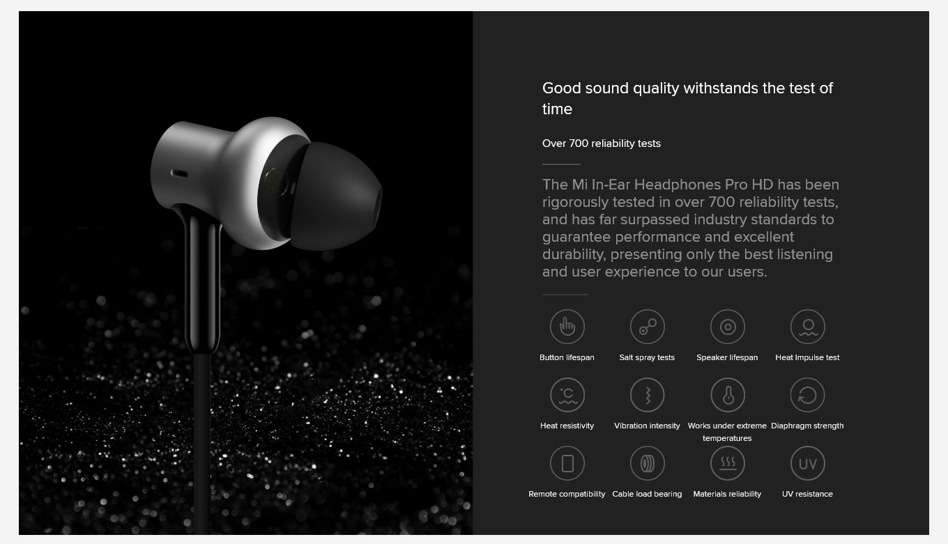 Good sound quality withstands the test of time Over 700 reliability tests The Mi In-Ear Headphones Pro HD has been rigorously tested in over 700 reliability tests, and has far surpassed industry standards to guarantee performance and excellent durability, presenting only the best listening and user experience to our users.
